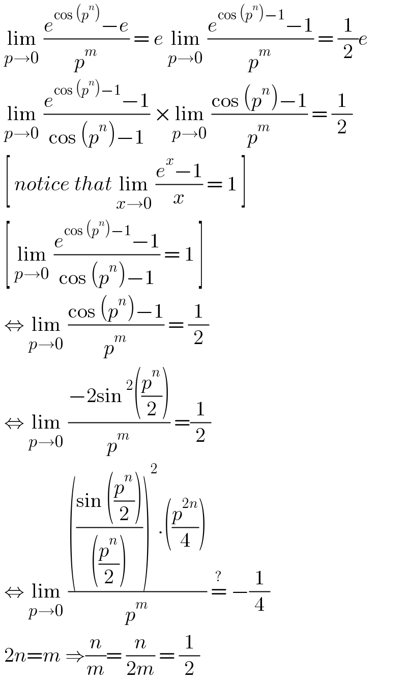  lim_(p→0)  ((e^(cos (p^n )) −e)/p^m ) = e lim_(p→0)  ((e^(cos (p^n )−1) −1)/p^m ) = (1/2)e   lim_(p→0)  ((e^(cos (p^n )−1) −1)/(cos (p^n )−1)) ×lim_(p→0)  ((cos (p^n )−1)/p^m ) = (1/2)   [ notice that lim_(x→0)  ((e^x −1)/x) = 1 ]   [ lim_(p→0)  ((e^(cos (p^n )−1) −1)/(cos (p^n )−1)) = 1 ]    ⇔ lim_(p→0)  ((cos (p^n )−1)/p^m ) = (1/2)   ⇔ lim_(p→0)  ((−2sin^2 ((p^n /2)))/p^m ) =(1/2)   ⇔ lim_(p→0)  (((((sin ((p^n /2)))/(((p^n /2)))))^2 .((p^(2n) /4)))/p^m ) =^?  −(1/4)   2n=m ⇒(n/m)= (n/(2m)) = (1/2)  