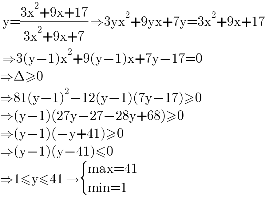  y=((3x^2 +9x+17)/(3x^2 +9x+7)) ⇒3yx^2 +9yx+7y=3x^2 +9x+17   ⇒3(y−1)x^2 +9(y−1)x+7y−17=0  ⇒Δ≥0   ⇒81(y−1)^2 −12(y−1)(7y−17)≥0  ⇒(y−1)(27y−27−28y+68)≥0  ⇒(y−1)(−y+41)≥0  ⇒(y−1)(y−41)≤0  ⇒1≤y≤41 → { ((max=41)),((min=1)) :}  