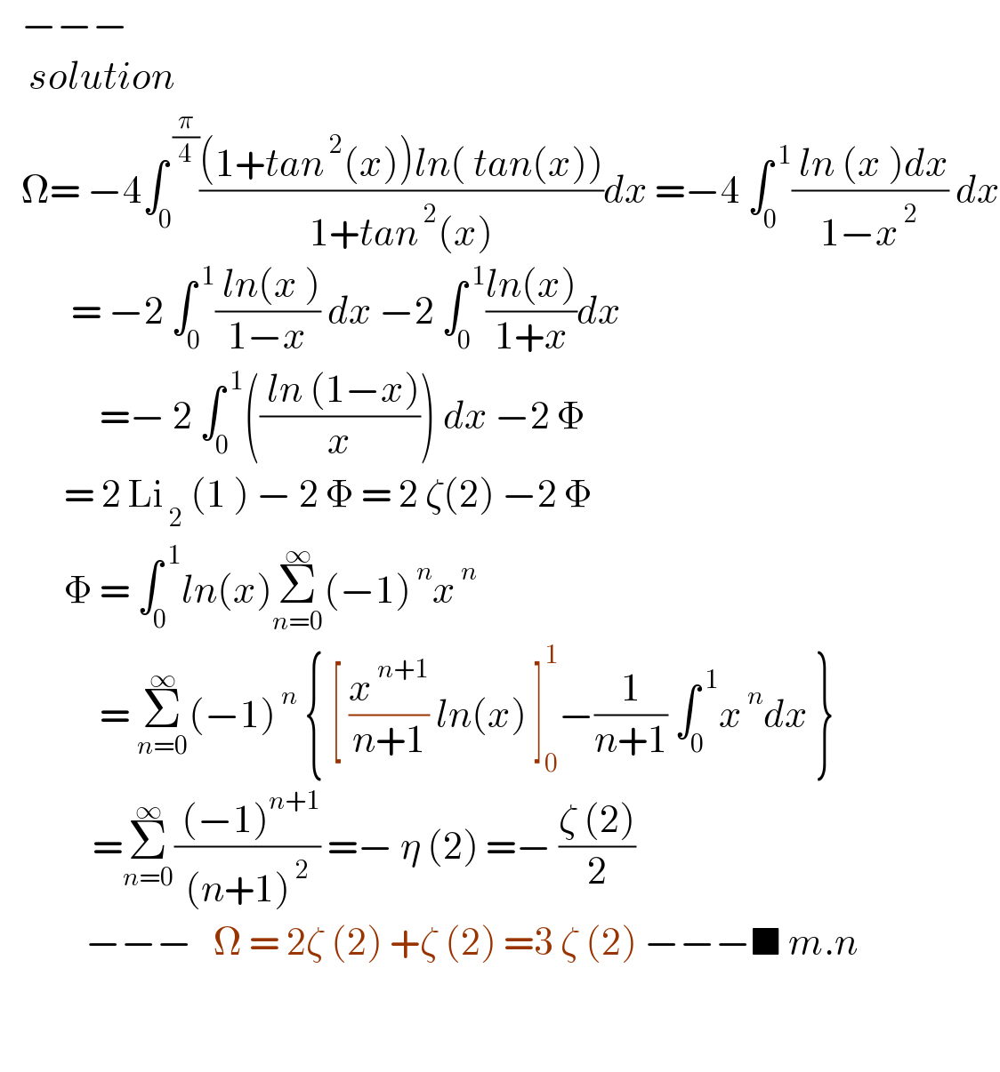    −−−      solution     Ω= −4∫_0 ^( (π/4)) (((1+tan^( 2) (x))ln( tan(x)))/(1+tan^( 2) (x)))dx =−4 ∫_0 ^( 1) (( ln (x )dx)/(1−x^( 2) )) dx            = −2 ∫_0 ^( 1) (( ln(x ))/(1−x)) dx −2 ∫_0 ^( 1) ((ln(x))/(1+x))dx                =− 2 ∫_0 ^( 1) ((( ln (1−x))/x)) dx −2 Φ           = 2 Li_( 2)  (1 ) − 2 Φ = 2 ζ(2) −2 Φ           Φ = ∫_0 ^( 1) ln(x)Σ_(n=0) ^∞ (−1)^( n) x^( n)                 = Σ_(n=0) ^∞ (−1)^( n)  { [ (x^( n+1) /(n+1)) ln(x) ]_0 ^1 −(1/(n+1)) ∫_0 ^( 1) x^( n) dx }               =Σ_(n=0) ^∞ (( (−1)^(n+1) )/((n+1)^( 2) )) =− η (2) =− ((ζ (2))/2)              −−−   Ω = 2ζ (2) +ζ (2) =3 ζ (2) −−−■ m.n                 