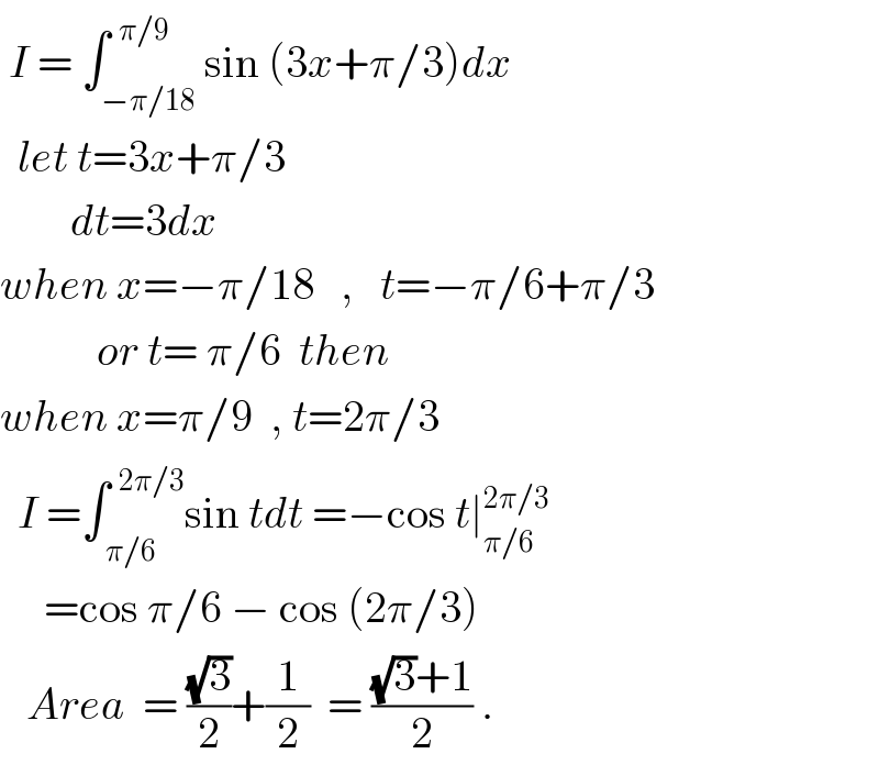  I = ∫_(−π/18) ^(  π/9) sin (3x+π/3)dx    let t=3x+π/3          dt=3dx   when x=−π/18   ,   t=−π/6+π/3             or t= π/6  then  when x=π/9  , t=2π/3    I =∫_( π/6) ^(  2π/3) sin tdt =−cos t∣_(π/6) ^(2π/3)        =cos π/6 − cos (2π/3)     Area  = ((√3)/2)+(1/2)  = (((√3)+1)/2) .  