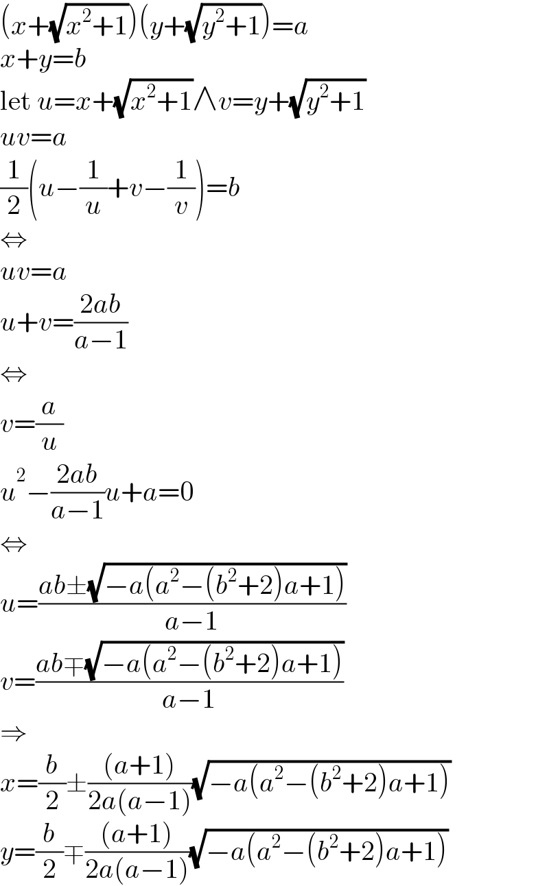 (x+(√(x^2 +1)))(y+(√(y^2 +1)))=a  x+y=b  let u=x+(√(x^2 +1))∧v=y+(√(y^2 +1))  uv=a  (1/2)(u−(1/u)+v−(1/v))=b  ⇔  uv=a  u+v=((2ab)/(a−1))  ⇔  v=(a/u)  u^2 −((2ab)/(a−1))u+a=0  ⇔  u=((ab±(√(−a(a^2 −(b^2 +2)a+1))))/(a−1))  v=((ab∓(√(−a(a^2 −(b^2 +2)a+1))))/(a−1))  ⇒  x=(b/2)±(((a+1))/(2a(a−1)))(√(−a(a^2 −(b^2 +2)a+1)))  y=(b/2)∓(((a+1))/(2a(a−1)))(√(−a(a^2 −(b^2 +2)a+1)))  