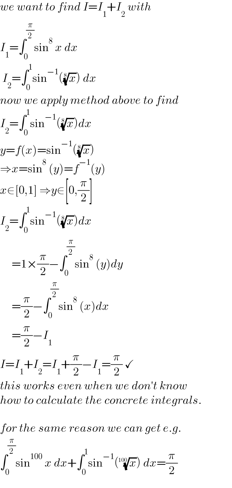 we want to find I=I_1 +I_2  with   I_1 =∫_0 ^(π/2) sin^8  x dx   I_2 =∫_0 ^1 sin^(−1) ((x)^(1/8) ) dx  now we apply method above to find  I_2 =∫_0 ^1 sin^(−1) ((x)^(1/8) )dx  y=f(x)=sin^(−1) ((x)^(1/8) )   ⇒x=sin^8  (y)=f^(−1) (y)  x∈[0,1] ⇒y∈[0,(π/2)]  I_2 =∫_0 ^1 sin^(−1) ((x)^(1/8) )dx       =1×(π/2)−∫_0 ^(π/2) sin^8  (y)dy       =(π/2)−∫_0 ^(π/2) sin^8  (x)dx       =(π/2)−I_1   I=I_1 +I_2 =I_1 +(π/2)−I_1 =(π/2) ✓  this works even when we don′t know  how to calculate the concrete integrals.    for the same reason we can get e.g.  ∫_0 ^(π/2) sin^(100)  x dx+∫_0 ^1 sin^(−1) ((x)^(1/(100)) ) dx=(π/2)  