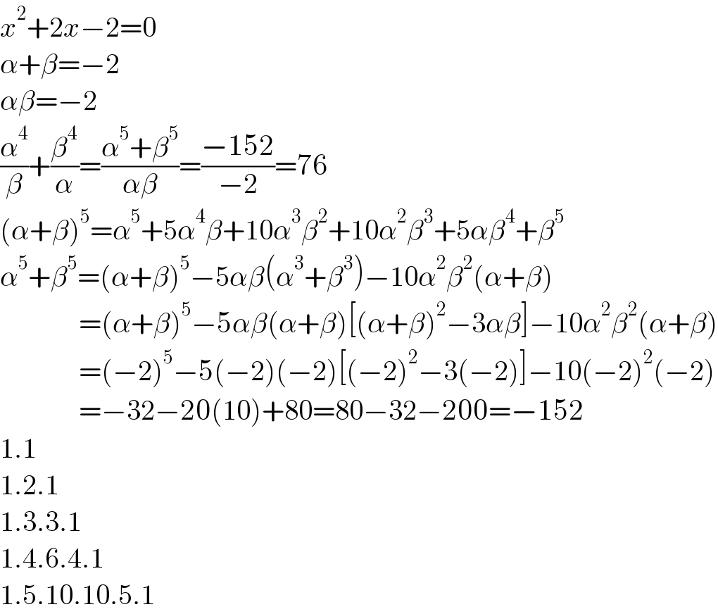 x^2 +2x−2=0  α+β=−2  αβ=−2  (α^4 /β)+(β^4 /α)=((α^5 +β^5 )/(αβ))=((−152)/(−2))=76  (α+β)^5 =α^5 +5α^4 β+10α^3 β^2 +10α^2 β^3 +5αβ^4 +β^5   α^5 +β^5 =(α+β)^5 −5αβ(α^3 +β^3 )−10α^2 β^2 (α+β)                =(α+β)^5 −5αβ(α+β)[(α+β)^2 −3αβ]−10α^2 β^2 (α+β)                =(−2)^5 −5(−2)(−2)[(−2)^2 −3(−2)]−10(−2)^2 (−2)                =−32−20(10)+80=80−32−200=−152  1.1  1.2.1  1.3.3.1  1.4.6.4.1  1.5.10.10.5.1  
