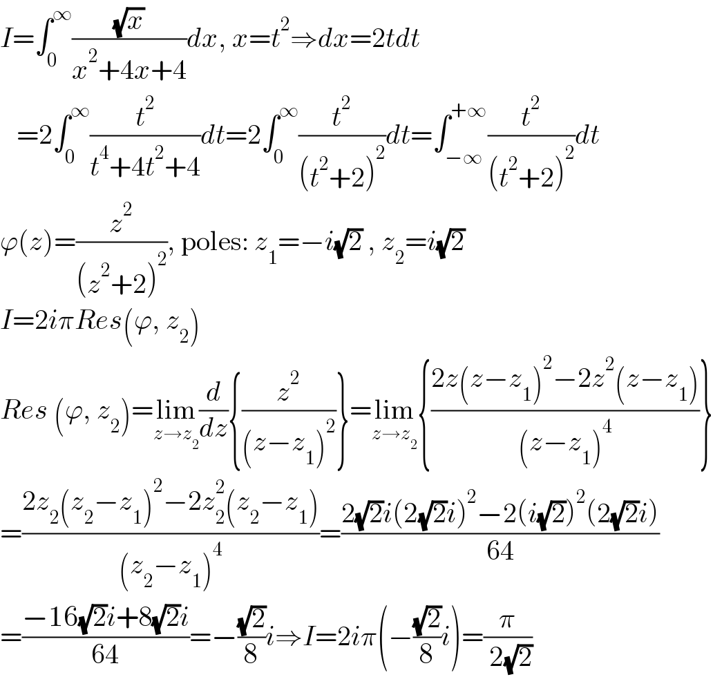 I=∫_0 ^∞ ((√x)/(x^2 +4x+4))dx, x=t^2 ⇒dx=2tdt     =2∫_0 ^∞ (t^2 /(t^4 +4t^2 +4))dt=2∫_0 ^∞ (t^2 /((t^2 +2)^2 ))dt=∫_(−∞) ^(+∞) (t^2 /((t^2 +2)^2 ))dt  ϕ(z)=(z^2 /((z^2 +2)^2 )), poles: z_1 =−i(√2) , z_2 =i(√2)  I=2iπRes(ϕ, z_2 )  Res (ϕ, z_2 )=lim_(z→z_2 ) (d/dz){(z^2 /((z−z_1 )^2 ))}=lim_(z→z_2 ) {((2z(z−z_1 )^2 −2z^2 (z−z_1 ))/((z−z_1 )^4 ))}  =((2z_2 (z_2 −z_1 )^2 −2z_2 ^2 (z_2 −z_1 ))/((z_2 −z_1 )^4 ))=((2(√2)i(2(√2)i)^2 −2(i(√2))^2 (2(√2)i))/(64))  =((−16(√2)i+8(√2)i)/(64))=−((√2)/8)i⇒I=2iπ(−((√2)/8)i)=(π/( 2(√2)))  