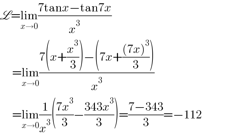 L=lim_(x→0) ((7tanx−tan7x)/x^3 )       =lim_(x→0) ((7(x+(x^3 /3))−(7x+(((7x)^3 )/3)))/x^3 )       =lim_(x→0) (1/x^3 )(((7x^3 )/3)−((343x^3 )/3))=((7−343)/3)=−112  
