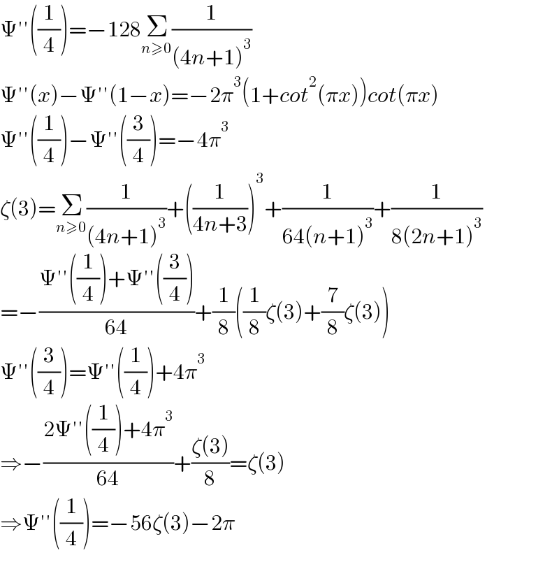 Ψ′′((1/4))=−128Σ_(n≥0) (1/((4n+1)^3 ))  Ψ′′(x)−Ψ′′(1−x)=−2π^3 (1+cot^2 (πx))cot(πx)  Ψ′′((1/4))−Ψ′′((3/4))=−4π^3   ζ(3)=Σ_(n≥0) (1/((4n+1)^3 ))+((1/(4n+3)))^3 +(1/(64(n+1)^3 ))+(1/(8(2n+1)^3 ))  =−((Ψ′′((1/4))+Ψ′′((3/4)))/(64))+(1/8)((1/8)ζ(3)+(7/8)ζ(3))  Ψ′′((3/4))=Ψ′′((1/4))+4π^3   ⇒−((2Ψ′′((1/4))+4π^3 )/(64))+((ζ(3))/8)=ζ(3)  ⇒Ψ′′((1/4))=−56ζ(3)−2π    