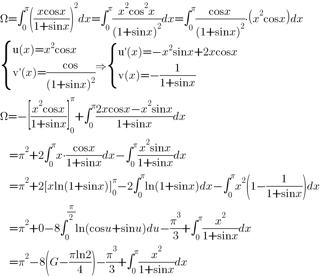 Ω=∫_0 ^π (((xcosx)/(1+sinx)))^2 dx=∫_0 ^π ((x^2 cos^2 x)/((1+sinx)^2 ))dx=∫_0 ^π ((cosx)/((1+sinx)^2 ))∙(x^2 cosx)dx   { ((u(x)=x^2 cosx)),((v′(x)=((cos)/((1+sinx)^2 )))) :}⇒ { ((u′(x)=−x^2 sinx+2xcosx)),((v(x)=−(1/(1+sinx)))) :}  Ω=−[((x^2 cosx)/(1+sinx))]_0 ^π +∫_0 ^π ((2xcosx−x^2 sinx)/(1+sinx))dx      =π^2 +2∫_0 ^π x∙((cosx)/(1+sinx))dx−∫_0 ^π ((x^2 sinx)/(1+sinx))dx      =π^2 +2[xln(1+sinx)]_0 ^π −2∫_0 ^π ln(1+sinx)dx−∫_0 ^π x^2 (1−(1/(1+sinx)))dx      =π^2 +0−8∫_0 ^(π/2) ln(cosu+sinu)du−(π^3 /3)+∫_0 ^π (x^2 /(1+sinx))dx      =π^2 −8(G−((πln2)/4))−(π^3 /3)+∫_0 ^π (x^2 /(1+sinx))dx  