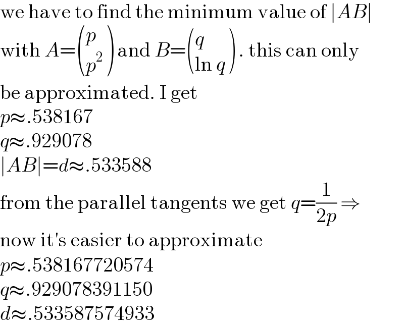 we have to find the minimum value of ∣AB∣  with A= ((p),(p^2 ) ) and B= ((q),((ln q)) ) . this can only  be approximated. I get  p≈.538167  q≈.929078  ∣AB∣=d≈.533588  from the parallel tangents we get q=(1/(2p)) ⇒  now it′s easier to approximate  p≈.538167720574  q≈.929078391150  d≈.533587574933  