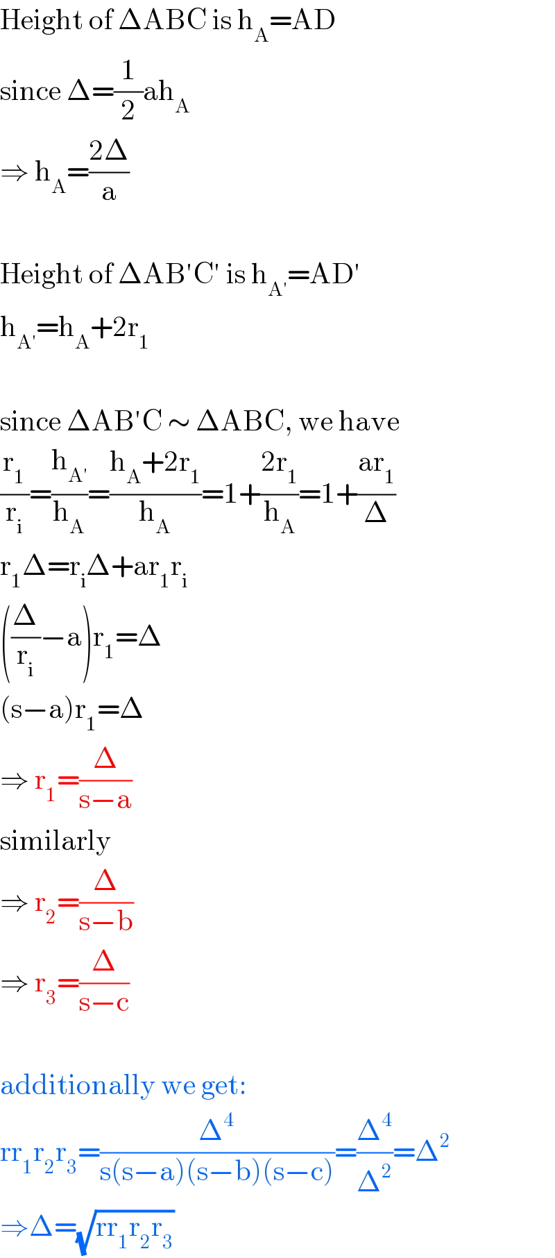 Height of ΔABC is h_A =AD  since Δ=(1/2)ah_A   ⇒ h_A =((2Δ)/a)    Height of ΔAB′C′ is h_(A′) =AD′  h_(A′) =h_A +2r_1     since ΔAB′C ∼ ΔABC, we have  (r_1 /r_i )=(h_(A′) /h_A )=((h_A +2r_1 )/h_A )=1+((2r_1 )/h_A )=1+((ar_1 )/Δ)  r_1 Δ=r_i Δ+ar_1 r_i   ((Δ/r_i )−a)r_1 =Δ  (s−a)r_1 =Δ  ⇒ r_1 =(Δ/(s−a))  similarly  ⇒ r_2 =(Δ/(s−b))  ⇒ r_3 =(Δ/(s−c))    additionally we get:  rr_1 r_2 r_3 =(Δ^4 /(s(s−a)(s−b)(s−c)))=(Δ^4 /Δ^2 )=Δ^2   ⇒Δ=(√(rr_1 r_2 r_3 ))  