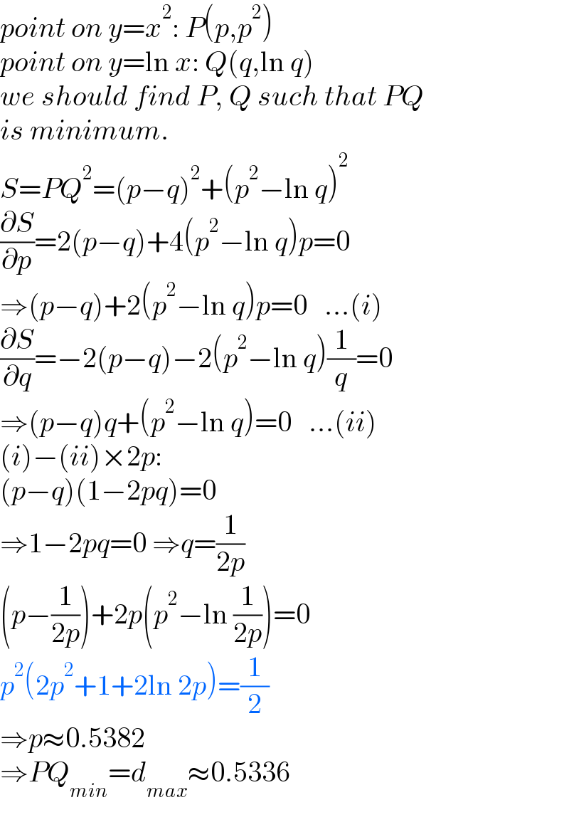 point on y=x^2 : P(p,p^2 )  point on y=ln x: Q(q,ln q)  we should find P, Q such that PQ  is minimum.  S=PQ^2 =(p−q)^2 +(p^2 −ln q)^2   (∂S/∂p)=2(p−q)+4(p^2 −ln q)p=0  ⇒(p−q)+2(p^2 −ln q)p=0   ...(i)  (∂S/∂q)=−2(p−q)−2(p^2 −ln q)(1/q)=0  ⇒(p−q)q+(p^2 −ln q)=0   ...(ii)  (i)−(ii)×2p:  (p−q)(1−2pq)=0  ⇒1−2pq=0 ⇒q=(1/(2p))  (p−(1/(2p)))+2p(p^2 −ln (1/(2p)))=0  p^2 (2p^2 +1+2ln 2p)=(1/2)  ⇒p≈0.5382  ⇒PQ_(min) =d_(max) ≈0.5336  