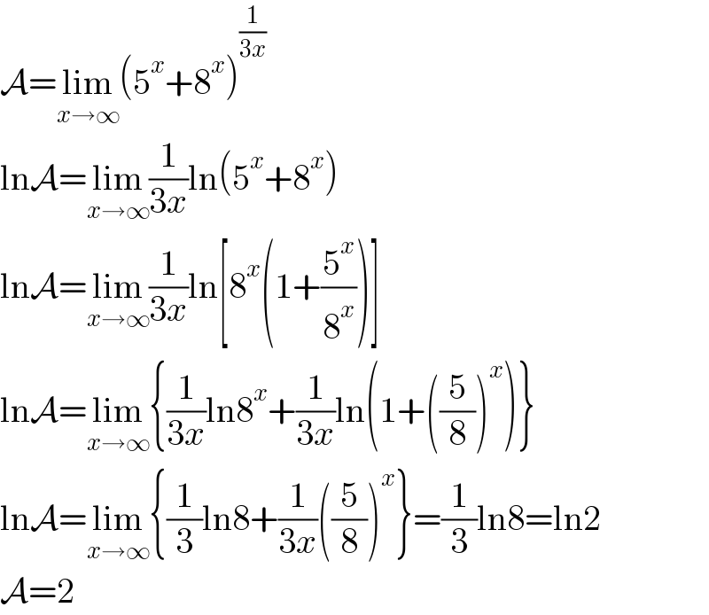 A=lim_(x→∞) (5^x +8^x )^(1/(3x))   lnA=lim_(x→∞) (1/(3x))ln(5^x +8^x )  lnA=lim_(x→∞) (1/(3x))ln[8^x (1+(5^x /8^x ))]  lnA=lim_(x→∞) {(1/(3x))ln8^x +(1/(3x))ln(1+((5/8))^x )}  lnA=lim_(x→∞) {(1/3)ln8+(1/(3x))((5/8))^x }=(1/3)ln8=ln2  A=2  