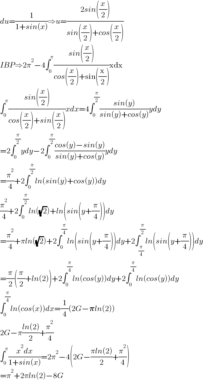 du=(1/(1+sin(x)))⇒u=((2sin((x/2)))/(sin((x/2))+cos((x/2))))  IBP⇒2π^2 −4∫_0 ^π ((sin((x/2)))/(cos((x/2))+sin((x/2))))xdx  ∫_0 ^π ((sin((x/2)))/(cos((x/2))+sin((x/2))))xdx=4∫_0 ^(π/2) ((sin(y))/(sin(y)+cos(y)))ydy  =2∫_0 ^(π/2) ydy−2∫_0 ^(π/2) ((cos(y)−sin(y))/(sin(y)+cos(y)))ydy  =(π^2 /4)+2∫_0 ^(π/2) ln(sin(y)+cos(y))dy  (π^2 /4)+2∫_0 ^(π/2) ln((√2))+ln(sin(y+(π/4)))dy  =(π^2 /4)+πln((√2))+2∫_0 ^(π/4) ln(sin(y+(π/4)))dy+2∫_(π/4) ^(π/2) ln(sin(y+(π/4)))dy  =(π/2)((π/2)+ln(2))+2∫_0 ^(π/4) ln(cos(y))dy+2∫_0 ^(π/4) ln(cos(y))dy  ∫_0 ^(π/4) ln(cos(x))dx=(1/4)(2G−𝛑ln(2))  2G−π((ln(2))/2)+(π^2 /4)  ∫_0 ^π ((x^2 dx)/(1+sin(x)))=2π^2 −4(2G−((πln(2))/2)+(π^2 /4))  =π^2 +2πln(2)−8G  
