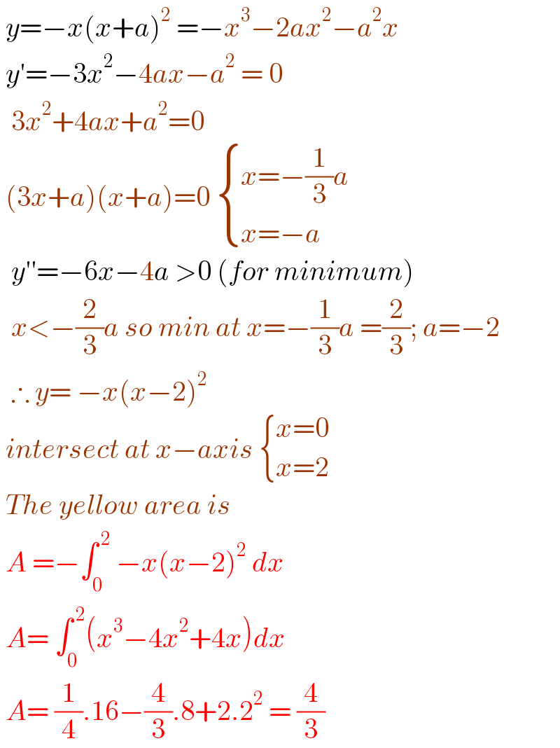  y=−x(x+a)^2  =−x^3 −2ax^2 −a^2 x   y′=−3x^2 −4ax−a^2  = 0    3x^2 +4ax+a^2 =0    (3x+a)(x+a)=0  { ((x=−(1/3)a)),((x=−a)) :}    y′′=−6x−4a >0 (for minimum)    x<−(2/3)a so min at x=−(1/3)a =(2/3); a=−2    ∴ y= −x(x−2)^2    intersect at x−axis  { ((x=0)),((x=2)) :}   The yellow area is    A =−∫_0 ^( 2)  −x(x−2)^2  dx    A= ∫_0 ^( 2) (x^3 −4x^2 +4x)dx   A= (1/4).16−(4/3).8+2.2^2  = (4/3)  
