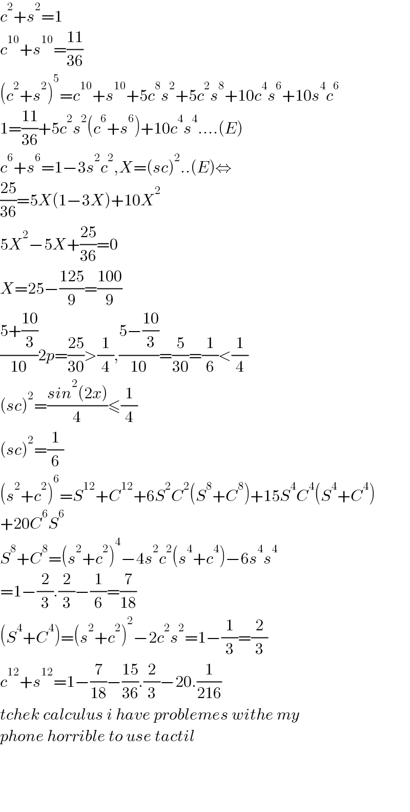 c^2 +s^2 =1  c^(10) +s^(10) =((11)/(36))  (c^2 +s^2 )^5 =c^(10) +s^(10) +5c^8 s^2 +5c^2 s^8 +10c^4 s^6 +10s^4 c^6   1=((11)/(36))+5c^2 s^2 (c^6 +s^6 )+10c^4 s^4 ....(E)  c^6 +s^6 =1−3s^2 c^2 ,X=(sc)^2 ..(E)⇔  ((25)/(36))=5X(1−3X)+10X^2   5X^2 −5X+((25)/(36))=0  X=25−((125)/9)=((100)/9)  ((5+((10)/3))/(10))2p=((25)/(30))>(1/4),((5−((10)/3))/(10))=(5/(30))=(1/6)<(1/4)  (sc)^2 =((sin^2 (2x))/4)≤(1/4)  (sc)^2 =(1/6)  (s^2 +c^2 )^6 =S^(12) +C^(12) +6S^2 C^2 (S^8 +C^8 )+15S^4 C^4 (S^4 +C^4 )  +20C^6 S^6   S^8 +C^8 =(s^2 +c^2 )^4 −4s^2 c^2 (s^4 +c^4 )−6s^4 s^4   =1−(2/3).(2/3)−(1/6)=(7/(18))  (S^4 +C^4 )=(s^2 +c^2 )^2 −2c^2 s^2 =1−(1/3)=(2/3)  c^(12) +s^(12) =1−(7/(18))−((15)/(36)).(2/3)−20.(1/(216))  tchek calculus i have problemes withe my  phone horrible to use tactil        