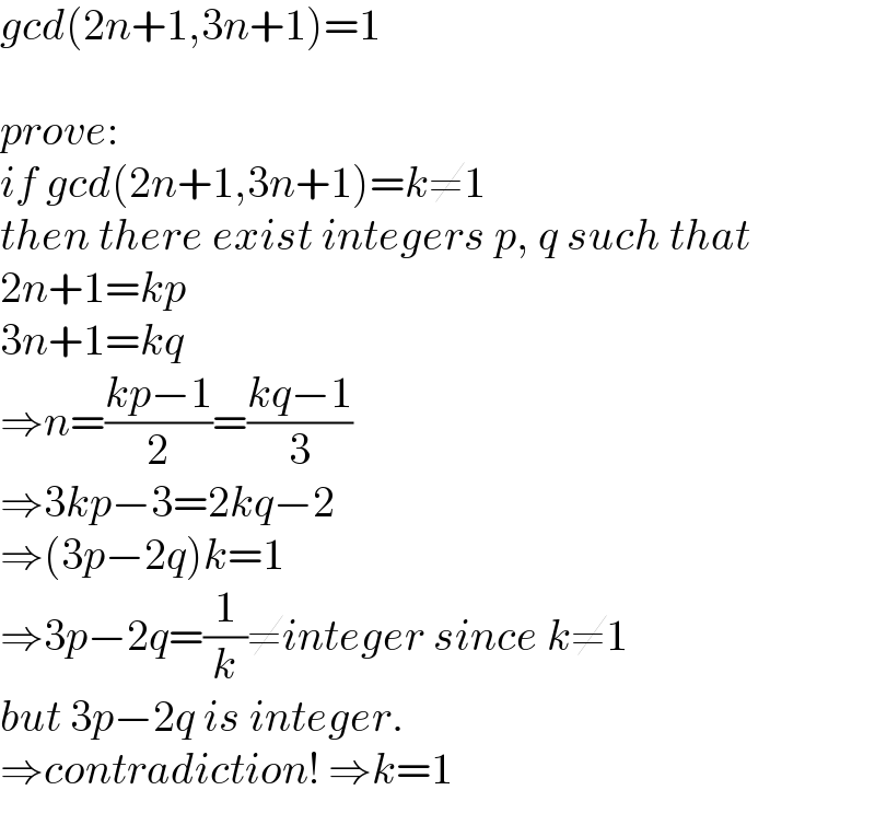 gcd(2n+1,3n+1)=1    prove:  if gcd(2n+1,3n+1)=k≠1  then there exist integers p, q such that  2n+1=kp  3n+1=kq  ⇒n=((kp−1)/2)=((kq−1)/3)  ⇒3kp−3=2kq−2  ⇒(3p−2q)k=1  ⇒3p−2q=(1/k)≠integer since k≠1  but 3p−2q is integer.   ⇒contradiction! ⇒k=1  