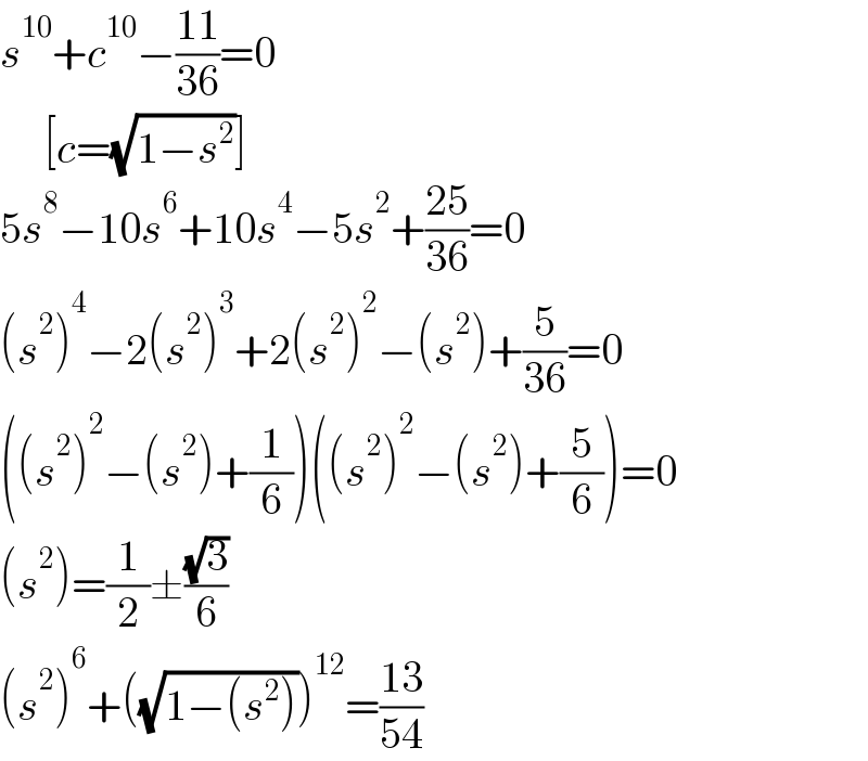 s^(10) +c^(10) −((11)/(36))=0       [c=(√(1−s^2 ))]  5s^8 −10s^6 +10s^4 −5s^2 +((25)/(36))=0  (s^2 )^4 −2(s^2 )^3 +2(s^2 )^2 −(s^2 )+(5/(36))=0  ((s^2 )^2 −(s^2 )+(1/6))((s^2 )^2 −(s^2 )+(5/6))=0  (s^2 )=(1/2)±((√3)/6)  (s^2 )^6 +((√(1−(s^2 ))))^(12) =((13)/(54))  
