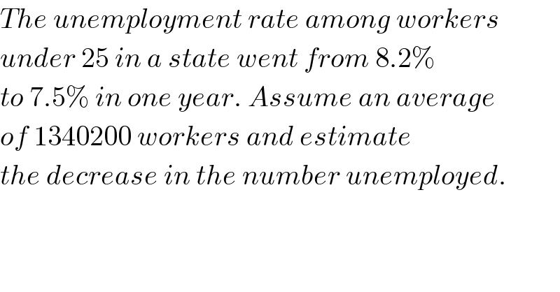 The unemployment rate among workers  under 25 in a state went from 8.2%  to 7.5% in one year. Assume an average  of 1340200 workers and estimate  the decrease in the number unemployed.  