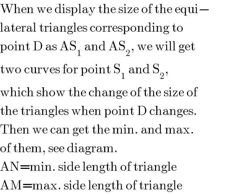 When we display the size of the equi−  lateral triangles corresponding to  point D as AS_1  and AS_2 , we will get  two curves for point S_1  and S_2 ,  which show the change of the size of  the triangles when point D changes.  Then we can get the min. and max.  of them, see diagram.  AN=min. side length of triangle  AM=max. side length of triangle  