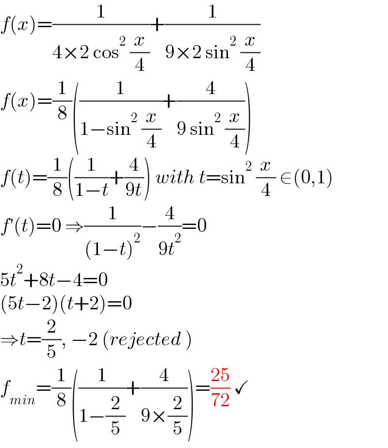 f(x)=(1/(4×2 cos^2  (x/4)))+(1/(9×2 sin^2  (x/4)))  f(x)=(1/8)((1/(1−sin^2  (x/4)))+(4/(9 sin^2  (x/4))))  f(t)=(1/8)((1/(1−t))+(4/(9t))) with t=sin^2  (x/4) ∈(0,1)  f′(t)=0 ⇒(1/((1−t)^2 ))−(4/(9t^2 ))=0  5t^2 +8t−4=0  (5t−2)(t+2)=0  ⇒t=(2/5), −2 (rejected )  f_(min) =(1/8)((1/(1−(2/5)))+(4/(9×(2/5))))=((25)/(72)) ✓  