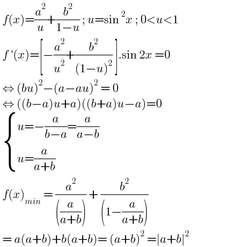  f(x)=(a^2 /u)+(b^2 /(1−u)) ; u=sin^2 x ; 0<u<1   f ′(x)=[−(a^2 /u^2 )+(b^2 /((1−u)^2 )) ].sin 2x =0    ⇔ (bu)^2 −(a−au)^2  = 0   ⇔ ((b−a)u+a)((b+a)u−a)=0    { ((u=−(a/(b−a))=(a/(a−b)))),((u=(a/(a+b)))) :}    f(x)_(min)  = (a^2 /(((a/(a+b))))) + (b^2 /((1−(a/(a+b)))))   = a(a+b)+b(a+b)= (a+b)^2  =∣a+b∣^2    