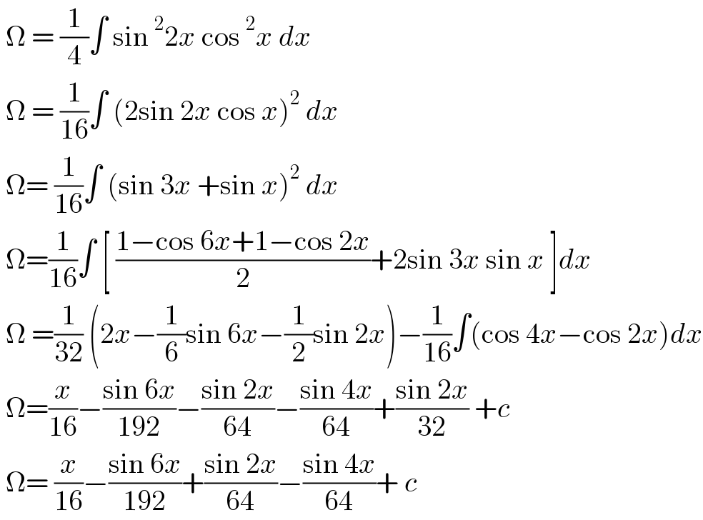  Ω = (1/4)∫ sin^2 2x cos^2 x dx    Ω = (1/(16))∫ (2sin 2x cos x)^2  dx   Ω= (1/(16))∫ (sin 3x +sin x)^2  dx   Ω=(1/(16))∫ [ ((1−cos 6x+1−cos 2x)/2)+2sin 3x sin x ]dx   Ω =(1/(32)) (2x−(1/6)sin 6x−(1/2)sin 2x)−(1/(16))∫(cos 4x−cos 2x)dx   Ω=(x/(16))−((sin 6x)/(192))−((sin 2x)/(64))−((sin 4x)/(64))+((sin 2x)/(32)) +c   Ω= (x/(16))−((sin 6x)/(192))+((sin 2x)/(64))−((sin 4x)/(64))+ c  