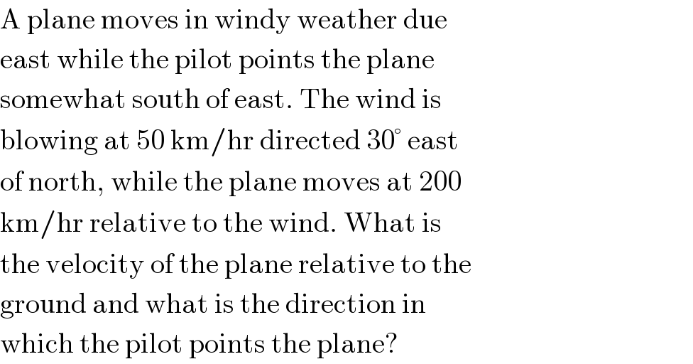 A plane moves in windy weather due  east while the pilot points the plane  somewhat south of east. The wind is  blowing at 50 km/hr directed 30° east  of north, while the plane moves at 200  km/hr relative to the wind. What is  the velocity of the plane relative to the  ground and what is the direction in  which the pilot points the plane?  