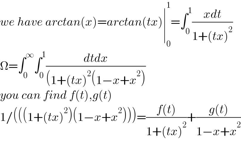 we have arctan(x)=arctan(tx)∣_0 ^1 =∫_0 ^1 ((xdt)/(1+(tx)^2 ))  Ω=∫_0 ^∞ ∫_0 ^1 ((dtdx)/((1+(tx)^2 (1−x+x^2 )))  you can find f(t),g(t)  1/(((1+(tx)^2 )(1−x+x^2 )))=((f(t))/(1+(tx)^2 ))+((g(t))/(1−x+x^2 ))    