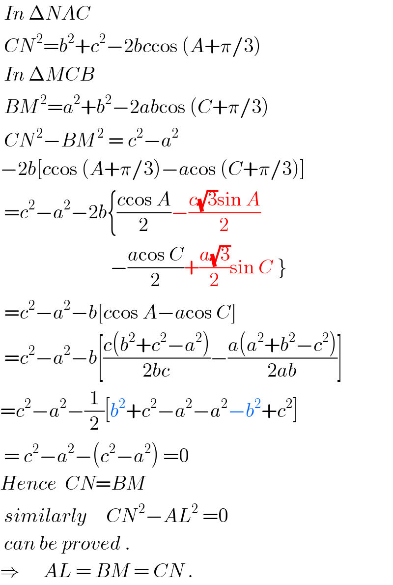  In ΔNAC    CN^( 2) =b^2 +c^2 −2bccos (A+π/3)   In ΔMCB   BM^( 2) =a^2 +b^2 −2abcos (C+π/3)   CN^( 2) −BM^( 2)  = c^2 −a^2   −2b[ccos (A+π/3)−acos (C+π/3)]                        =c^2 −a^2 −2b{((ccos A)/2)−((c(√3)sin A)/2)                              −((acos C)/2)+((a(√3))/2)sin C }    =c^2 −a^2 −b[ccos A−acos C]   =c^2 −a^2 −b[((c(b^2 +c^2 −a^2 ))/(2bc))−((a(a^2 +b^2 −c^2 ))/(2ab))]  =c^2 −a^2 −(1/2)[b^2 +c^2 −a^2 −a^2 −b^2 +c^2 ]   = c^2 −a^2 −(c^2 −a^2 ) =0  Hence  CN=BM   similarly     CN^( 2) −AL^2  =0   can be proved .  ⇒      AL = BM = CN .  