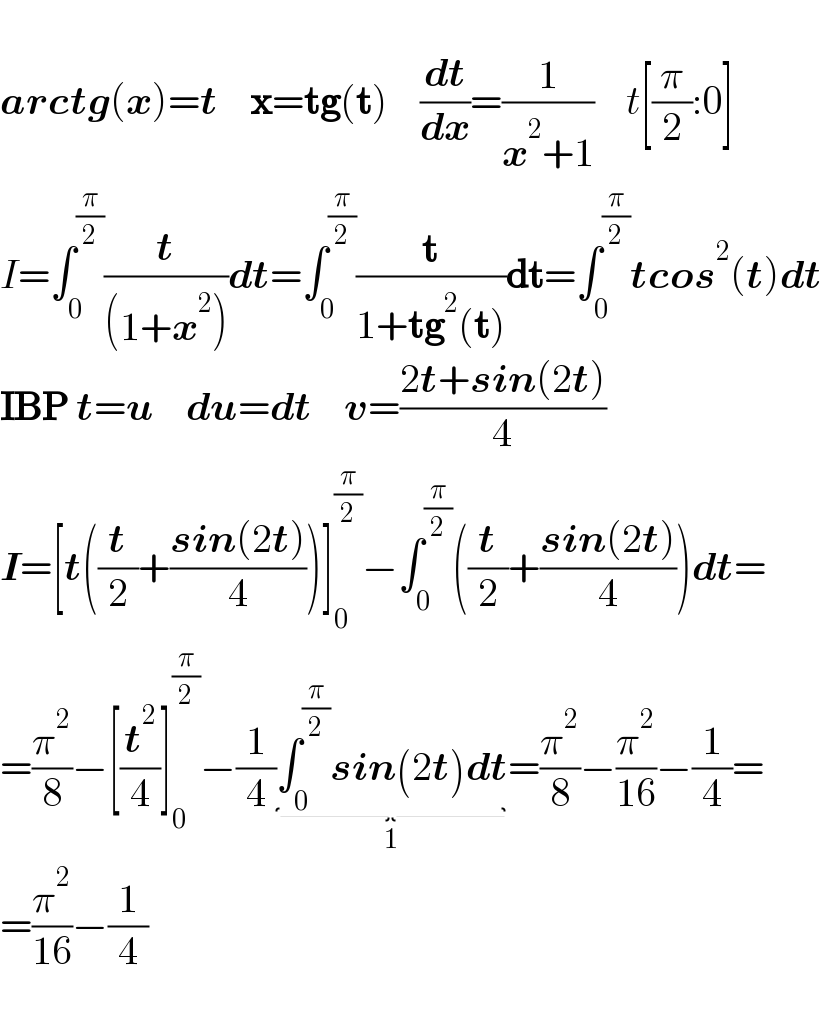   arctg(x)=t    x=tg(t)    (dt/dx)=(1/(x^2 +1))    t[(π/2):0]  I=∫_0 ^(π/2) (t/((1+x^2 )))dt=∫_0 ^(π/2) (t/(1+tg^2 (t)))dt=∫_0 ^(π/2) tcos^2 (t)dt  IBP t=u    du=dt    v=((2t+sin(2t))/4)  I=[t((t/2)+((sin(2t))/4))]_0 ^(π/2) −∫_0 ^(π/2) ((t/2)+((sin(2t))/4))dt=  =(π^2 /8)−[(t^2 /4)]_0 ^(π/2) −(1/4)∫_0 ^(π/2) sin(2t)dt_(1) =(π^2 /8)−(π^2 /(16))−(1/4)=  =(π^2 /(16))−(1/4)    