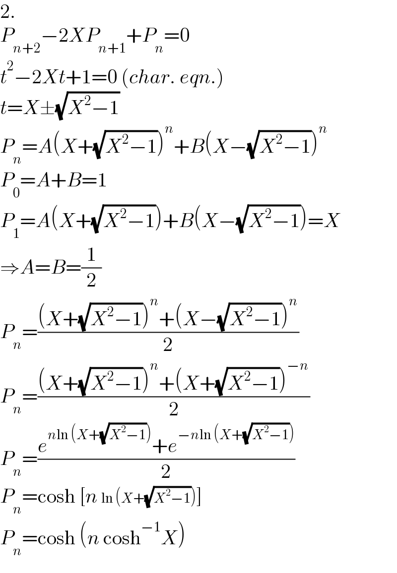 2.  P_(n+2) −2XP_(n+1) +P_n =0  t^2 −2Xt+1=0 (char. eqn.)  t=X±(√(X^2 −1))  P_n =A(X+(√(X^2 −1)))^n +B(X−(√(X^2 −1)))^n   P_0 =A+B=1  P_1 =A(X+(√(X^2 −1)))+B(X−(√(X^2 −1)))=X  ⇒A=B=(1/2)  P_n =(((X+(√(X^2 −1)))^n +(X−(√(X^2 −1)))^n )/2)  P_n =(((X+(√(X^2 −1)))^n +(X+(√(X^2 −1)))^(−n) )/2)  P_n =((e^(nln (X+(√(X^2 −1)))) +e^(−nln (X+(√(X^2 −1)))) )/2)  P_n =cosh [n ln (X+(√(X^2 −1)))]  P_n =cosh (n cosh^(−1) X)  