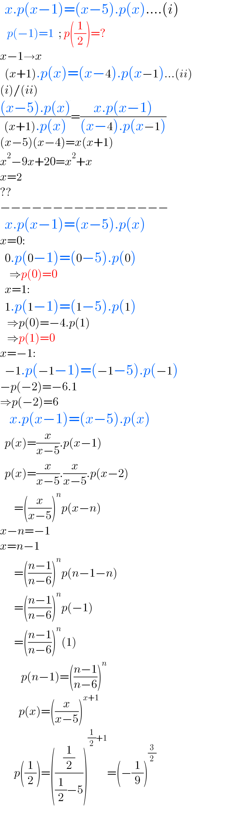   x.p(x−1)=(x−5).p(x)....(i)     p(−1)=1  ; p((1/2))=?  x−1→x    (x+1).p(x)=(x−4).p(x−1)...(ii)  (i)/(ii)  (((x−5).p(x))/((x+1).p(x)))=((x.p(x−1))/((x−4).p(x−1)))  (x−5)(x−4)=x(x+1)  x^2 −9x+20=x^2 +x  x=2  ??  −−−−−−−−−−−−−−−−    x.p(x−1)=(x−5).p(x)  x=0:    0.p(0−1)=(0−5).p(0)      ⇒p(0)=0        x=1:    1.p(1−1)=(1−5).p(1)     ⇒p(0)=−4.p(1)     ⇒p(1)=0  x=−1:    −1.p(−1−1)=(−1−5).p(−1)  −p(−2)=−6.1  ⇒p(−2)=6      x.p(x−1)=(x−5).p(x)    p(x)=(x/(x−5)).p(x−1)    p(x)=(x/(x−5)).(x/(x−5)).p(x−2)        =((x/(x−5)))^n p(x−n)  x−n=−1  x=n−1        =(((n−1)/(n−6)))^n p(n−1−n)        =(((n−1)/(n−6)))^n p(−1)        =(((n−1)/(n−6)))^n (1)           p(n−1)=(((n−1)/(n−6)))^n           p(x)=((x/(x−5)))^(x+1)         p((1/2))=(((1/2)/((1/2)−5)))^((1/2)+1) =(−(1/9))^(3/2)     