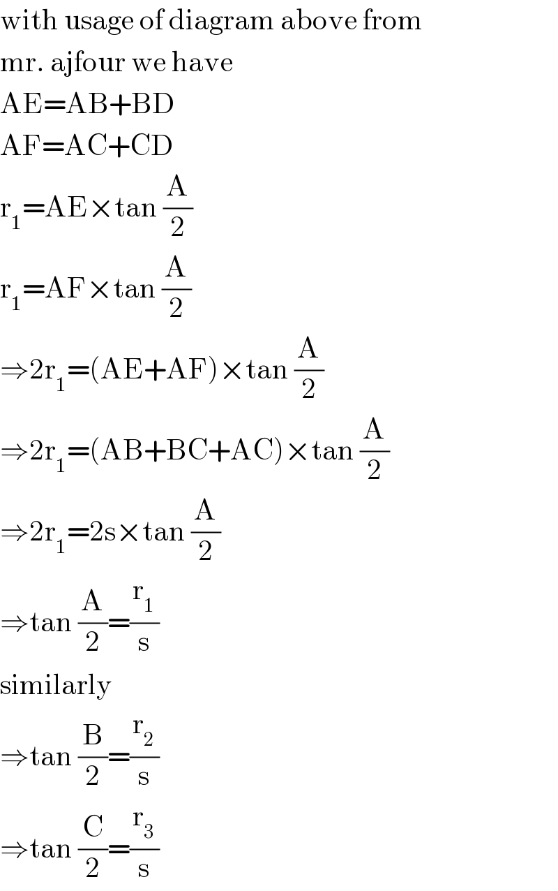 with usage of diagram above from  mr. ajfour we have  AE=AB+BD  AF=AC+CD  r_1 =AE×tan (A/2)  r_1 =AF×tan (A/2)  ⇒2r_1 =(AE+AF)×tan (A/2)  ⇒2r_1 =(AB+BC+AC)×tan (A/2)  ⇒2r_1 =2s×tan (A/2)  ⇒tan (A/2)=(r_1 /s)  similarly  ⇒tan (B/2)=(r_2 /s)  ⇒tan (C/2)=(r_3 /s)  