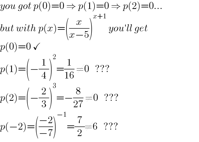 you got p(0)=0 ⇒ p(1)=0 ⇒ p(2)=0...  but with p(x)=((x/(x−5)))^(x+1)  you′ll get  p(0)=0 ✓  p(1)=(−(1/4))^2 =(1/(16)) ≠0   ???  p(2)=(−(2/3))^3 =−(8/(27)) ≠0   ???  p(−2)=(((−2)/(−7)))^(−1) =(7/2)≠6   ???  