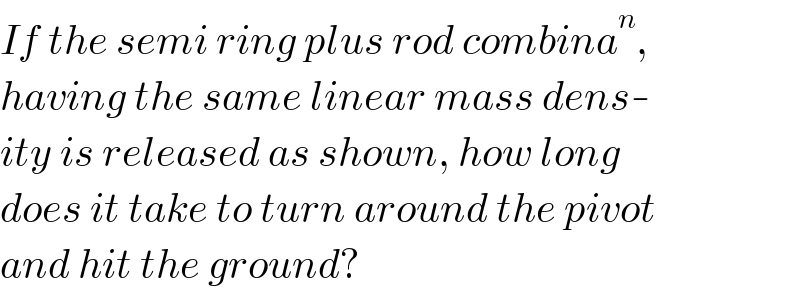 If the semi ring plus rod combina^n ,  having the same linear mass dens-  ity is released as shown, how long   does it take to turn around the pivot  and hit the ground?  
