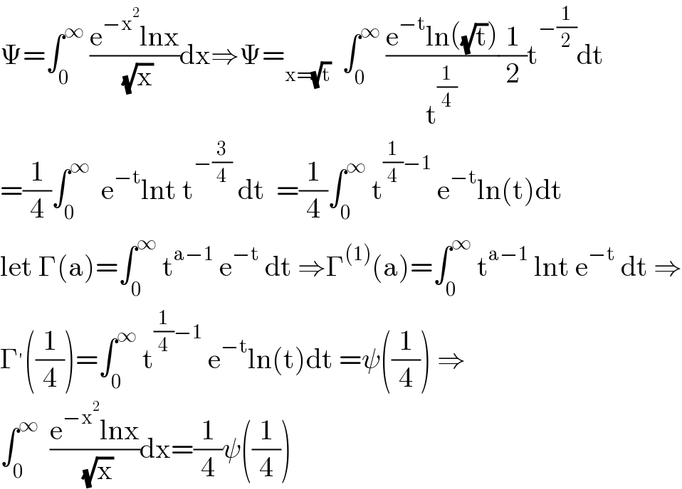 Ψ=∫_0 ^∞  ((e^(−x^2 ) lnx)/( (√x)))dx⇒Ψ=_(x=(√t))   ∫_0 ^∞  ((e^(−t) ln((√t)))/t^(1/4) )(1/2)t^(−(1/2)) dt  =(1/4)∫_0 ^∞   e^(−t) lnt t^(−(3/4))  dt  =(1/4)∫_0 ^∞  t^((1/4)−1)  e^(−t) ln(t)dt  let Γ(a)=∫_0 ^∞  t^(a−1)  e^(−t)  dt ⇒Γ^((1)) (a)=∫_0 ^∞  t^(a−1)  lnt e^(−t)  dt ⇒  Γ^′ ((1/4))=∫_0 ^∞  t^((1/4)−1)  e^(−t) ln(t)dt =ψ((1/4)) ⇒  ∫_0 ^∞   ((e^(−x^2 ) lnx)/( (√x)))dx=(1/4)ψ((1/4))  