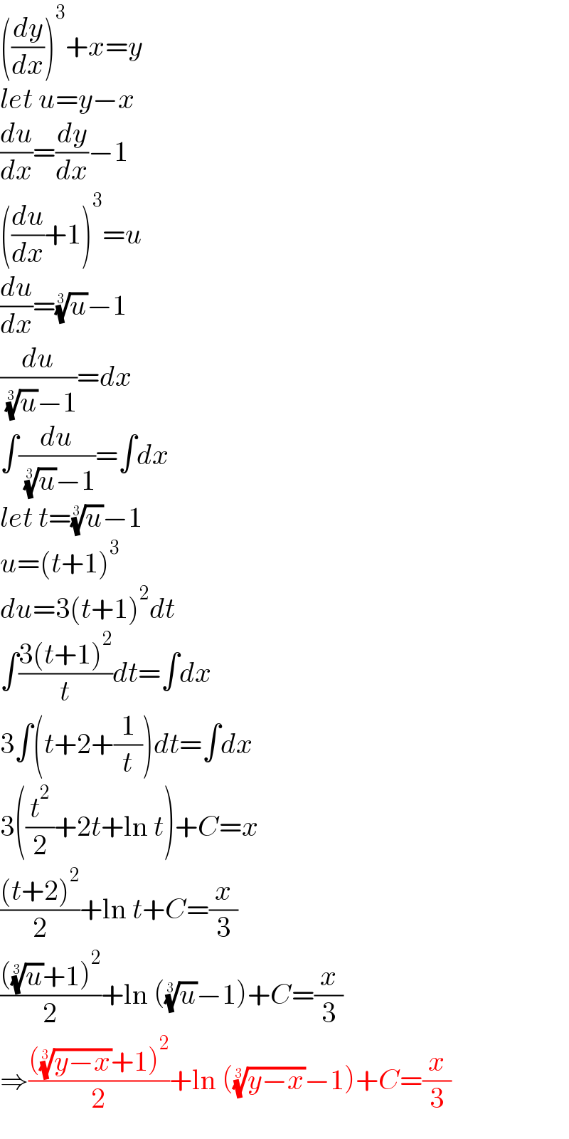 ((dy/dx))^3 +x=y  let u=y−x  (du/dx)=(dy/dx)−1  ((du/dx)+1)^3 =u  (du/dx)=(u)^(1/3) −1  (du/( (u)^(1/3) −1))=dx  ∫(du/( (u)^(1/3) −1))=∫dx  let t=(u)^(1/3) −1  u=(t+1)^3   du=3(t+1)^2 dt  ∫((3(t+1)^2 )/t)dt=∫dx  3∫(t+2+(1/t))dt=∫dx  3((t^2 /2)+2t+ln t)+C=x  (((t+2)^2 )/2)+ln t+C=(x/3)  ((((u)^(1/3) +1)^2 )/2)+ln ((u)^(1/3) −1)+C=(x/3)  ⇒(((((y−x))^(1/3) +1)^2 )/2)+ln (((y−x))^(1/3) −1)+C=(x/3)  