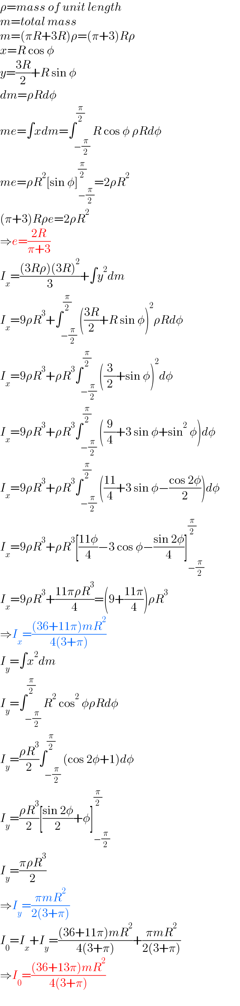 ρ=mass of unit length  m=total mass  m=(πR+3R)ρ=(π+3)Rρ  x=R cos φ  y=((3R)/2)+R sin φ  dm=ρRdφ  me=∫xdm=∫_(−(π/2)) ^(π/2) R cos φ ρRdφ  me=ρR^2 [sin φ]_(−(π/2)) ^(π/2) =2ρR^2   (π+3)Rρe=2ρR^2   ⇒e=((2R)/(π+3))  I_x =(((3Rρ)(3R)^2 )/3)+∫y^2 dm  I_x =9ρR^3 +∫_(−(π/2)) ^(π/2) (((3R)/2)+R sin φ)^2 ρRdφ  I_x =9ρR^3 +ρR^3 ∫_(−(π/2)) ^(π/2) ((3/2)+sin φ)^2 dφ  I_x =9ρR^3 +ρR^3 ∫_(−(π/2)) ^(π/2) ((9/4)+3 sin φ+sin^2  φ)dφ  I_x =9ρR^3 +ρR^3 ∫_(−(π/2)) ^(π/2) (((11)/4)+3 sin φ−((cos 2φ)/2))dφ  I_x =9ρR^3 +ρR^3 [((11φ)/4)−3 cos φ−((sin 2φ)/4)]_(−(π/2)) ^(π/2)   I_x =9ρR^3 +((11πρR^3 )/4)=(9+((11π)/4))ρR^3   ⇒I_x =(((36+11π)mR^2 )/(4(3+π)))  I_y =∫x^2 dm  I_y =∫_(−(π/2)) ^(π/2) R^2  cos^2  φρRdφ  I_y =((ρR^3 )/2)∫_(−(π/2)) ^(π/2) (cos 2φ+1)dφ  I_y =((ρR^3 )/2)[((sin 2φ)/2)+φ]_(−(π/2)) ^(π/2)   I_y =((πρR^3 )/2)  ⇒I_y =((πmR^2 )/(2(3+π)))  I_0 =I_x +I_y =(((36+11π)mR^2 )/(4(3+π)))+((πmR^2 )/(2(3+π)))  ⇒I_0 =(((36+13π)mR^2 )/(4(3+π)))  