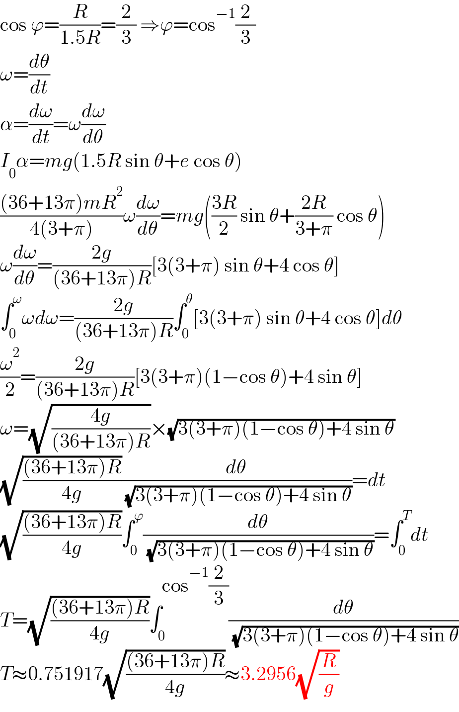 cos ϕ=(R/(1.5R))=(2/3) ⇒ϕ=cos^(−1) (2/3)  ω=(dθ/dt)  α=(dω/dt)=ω(dω/dθ)  I_0 α=mg(1.5R sin θ+e cos θ)  (((36+13π)mR^2 )/(4(3+π)))ω(dω/dθ)=mg(((3R)/2) sin θ+((2R)/(3+π)) cos θ)  ω(dω/dθ)=((2g)/((36+13π)R))[3(3+π) sin θ+4 cos θ]  ∫_0 ^ω ωdω=((2g)/((36+13π)R))∫_0 ^θ [3(3+π) sin θ+4 cos θ]dθ  (ω^2 /2)=((2g)/((36+13π)R))[3(3+π)(1−cos θ)+4 sin θ]  ω=(√((4g)/((36+13π)R)))×(√(3(3+π)(1−cos θ)+4 sin θ))  (√(((36+13π)R)/(4g)))(dθ/( (√(3(3+π)(1−cos θ)+4 sin θ))))=dt  (√(((36+13π)R)/(4g)))∫_0 ^ϕ (dθ/( (√(3(3+π)(1−cos θ)+4 sin θ))))=∫_0 ^T dt  T=(√(((36+13π)R)/(4g)))∫_0 ^(cos^(−1) (2/3)) (dθ/( (√(3(3+π)(1−cos θ)+4 sin θ))))  T≈0.751917(√(((36+13π)R)/(4g)))≈3.2956(√(R/g))  