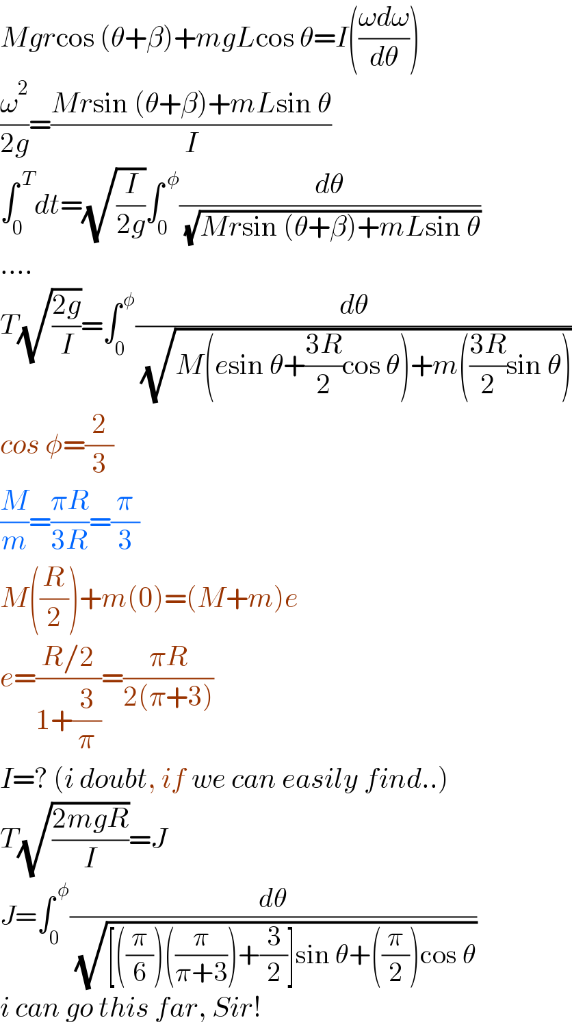 Mgrcos (θ+β)+mgLcos θ=I(((ωdω)/dθ))  (ω^2 /(2g))=((Mrsin (θ+β)+mLsin θ)/I)  ∫_0 ^( T) dt=(√(I/(2g)))∫_0 ^( φ) (dθ/( (√(Mrsin (θ+β)+mLsin θ))))  ....  T(√((2g)/I))=∫_0 ^( φ) (dθ/( (√(M(esin θ+((3R)/2)cos θ)+m(((3R)/2)sin θ)))))  cos φ=(2/3)  (M/m)=((πR)/(3R))=(π/3)  M((R/2))+m(0)=(M+m)e  e=((R/2)/(1+(3/π)))=((πR)/(2(π+3)))  I=? (i doubt, if we can easily find..)  T(√((2mgR)/I))=J  J=∫_0 ^( φ) (dθ/( (√([((π/6))((π/(π+3)))+(3/2)]sin θ+((π/2))cos θ))))  i can go this far, Sir!  