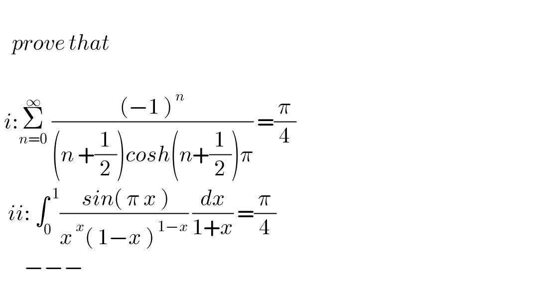      prove that     i:Σ_(n=0) ^∞  (((−1 )^( n) )/((n +(1/2))cosh(n+(1/2))π)) =(π/4)    ii: ∫_0 ^( 1) (( sin( π x ))/(x^( x) ( 1−x )^( 1−x) )) (dx/(1+x)) =(π/4)        −−−  