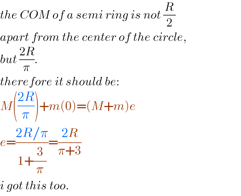 the COM of a semi ring is not (R/2)  apart from the center of the circle,   but ((2R)/π).  therefore it should be:  M(((2R)/π))+m(0)=(M+m)e  e=((2R/π)/(1+(3/π)))=((2R)/(π+3))  i got this too.  
