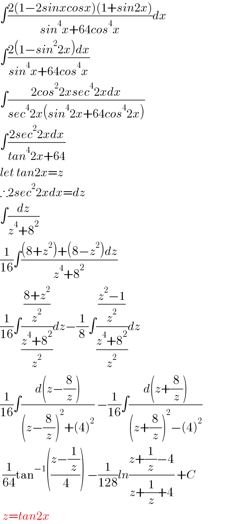 ∫((2(1−2sinxcosx)(1+sin2x))/(sin^4 x+64cos^4 x))dx  ∫((2(1−sin^2 2x)dx)/(sin^4 x+64cos^4 x))  ∫((2cos^2 2xsec^4 2xdx)/(sec^4 2x(sin^4 2x+64cos^4 2x)))  ∫((2sec^2 2xdx)/(tan^4 2x+64))  let tan2x=z  ∴2sec^2 2xdx=dz  ∫(dz/(z^4 +8^2 ))  (1/(16))∫(((8+z^2 )+(8−z^2 )dz)/(z^4 +8^2 ))  (1/(16))∫(((8+z^2 )/z^2 )/((z^4 +8^2 )/z^2 ))dz−(1/8)∫(((z^2 −1)/z^2 )/((z^4 +8^2 )/z^2 ))dz  (1/(16))∫((d(z−(8/z)))/((z−(8/z))^2 +(4)^2 )) −(1/(16))∫((d(z+(8/z)))/((z+(8/z))^2 −(4)^2 ))   (1/(64))tan^(−1) (((z−(1/z))/( 4))) −(1/(128))ln((z+(1/z)−4)/(z+(1/z)+4)) +C   z=tan2x  