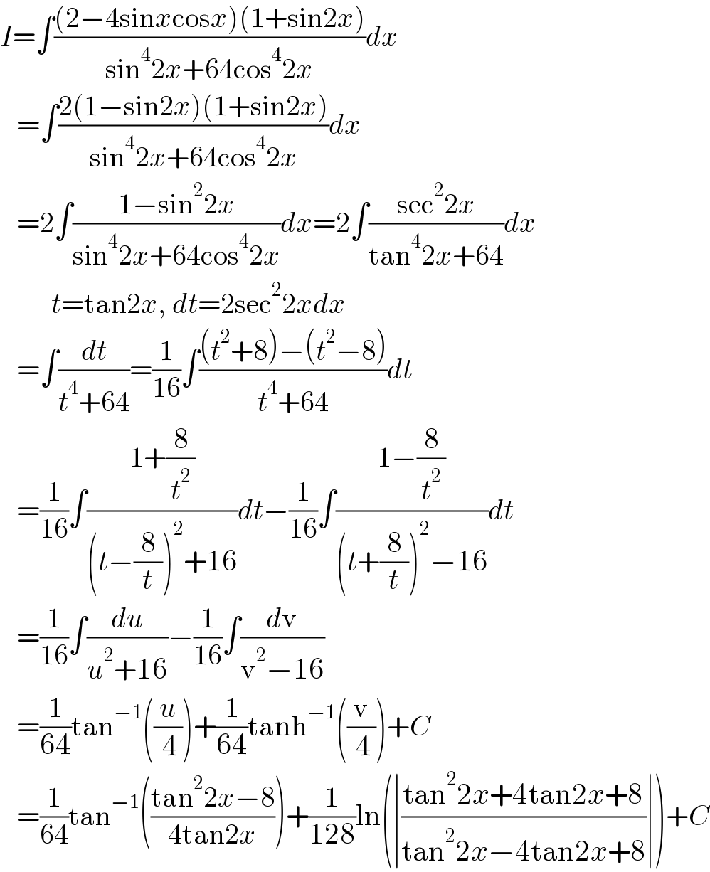 I=∫(((2−4sinxcosx)(1+sin2x))/(sin^4 2x+64cos^4 2x))dx     =∫((2(1−sin2x)(1+sin2x))/(sin^4 2x+64cos^4 2x))dx     =2∫((1−sin^2 2x)/(sin^4 2x+64cos^4 2x))dx=2∫((sec^2 2x)/(tan^4 2x+64))dx           t=tan2x, dt=2sec^2 2xdx     =∫(dt/(t^4 +64))=(1/(16))∫(((t^2 +8)−(t^2 −8))/(t^4 +64))dt     =(1/(16))∫((1+(8/t^2 ))/((t−(8/t))^2 +16))dt−(1/(16))∫((1−(8/t^2 ))/((t+(8/t))^2 −16))dt     =(1/(16))∫(du/(u^2 +16))−(1/(16))∫(dv/(v^2 −16))     =(1/(64))tan^(−1) ((u/( 4)))+(1/(64))tanh^(−1) ((v/( 4)))+C     =(1/(64))tan^(−1) (((tan^2 2x−8)/(4tan2x)))+(1/(128))ln(∣((tan^2 2x+4tan2x+8)/(tan^2 2x−4tan2x+8))∣)+C  