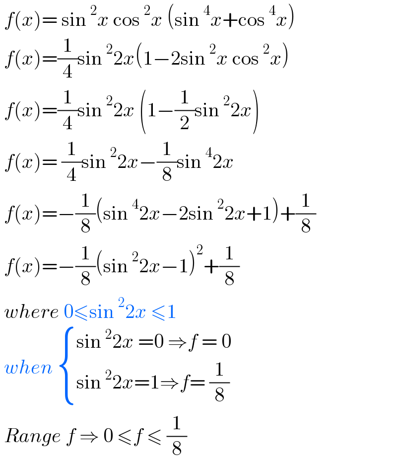  f(x)= sin^2 x cos^2 x (sin^4 x+cos^4 x)   f(x)=(1/4)sin^2 2x(1−2sin^2 x cos^2 x)   f(x)=(1/4)sin^2 2x (1−(1/2)sin^2 2x)   f(x)= (1/4)sin^2 2x−(1/8)sin^4 2x    f(x)=−(1/8)(sin^4 2x−2sin^2 2x+1)+(1/8)   f(x)=−(1/8)(sin^2 2x−1)^2 +(1/8)   where 0≤sin^2 2x ≤1   when  { ((sin^2 2x =0 ⇒f = 0)),((sin^2 2x=1⇒f= (1/8))) :}   Range f ⇒ 0 ≤f ≤ (1/8)   