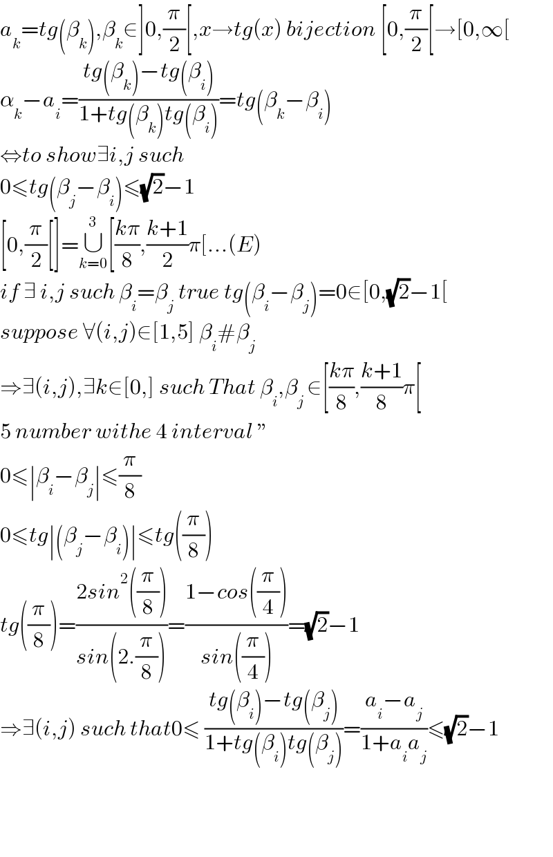 a_k =tg(β_k ),β_k ∈]0,(π/2)[,x→tg(x) bijection [0,(π/2)[→[0,∞[  α_k −a_i =((tg(β_k )−tg(β_i ))/(1+tg(β_k )tg(β_i )))=tg(β_k −β_i )  ⇔to show∃i,j such  0≤tg(β_j −β_i )≤(√2)−1  [0,(π/2)[]=∪_(k=0) ^3 [((kπ)/8),((k+1)/2)π[...(E)  if ∃ i,j such β_i =β_j  true tg(β_i −β_j )=0∈[0,(√2)−1[  suppose ∀(i,j)∈[1,5] β_i #β_j   ⇒∃(i,j),∃k∈[0,] such That β_i ,β_(j ) ∈[((kπ)/8),((k+1)/8)π[  5 number withe 4 interval ε  0≤∣β_i −β_j ∣≤(π/8)  0≤tg∣(β_j −β_i )∣≤tg((π/8))  tg((π/8))=((2sin^2 ((π/8)))/(sin(2.(π/8))))=((1−cos((π/4)))/(sin((π/4))))=(√2)−1  ⇒∃(i,j) such that0≤ ((tg(β_i )−tg(β_j ))/(1+tg(β_i )tg(β_j )))=((a_i −a_j )/(1+a_i a_j ))≤(√2)−1        
