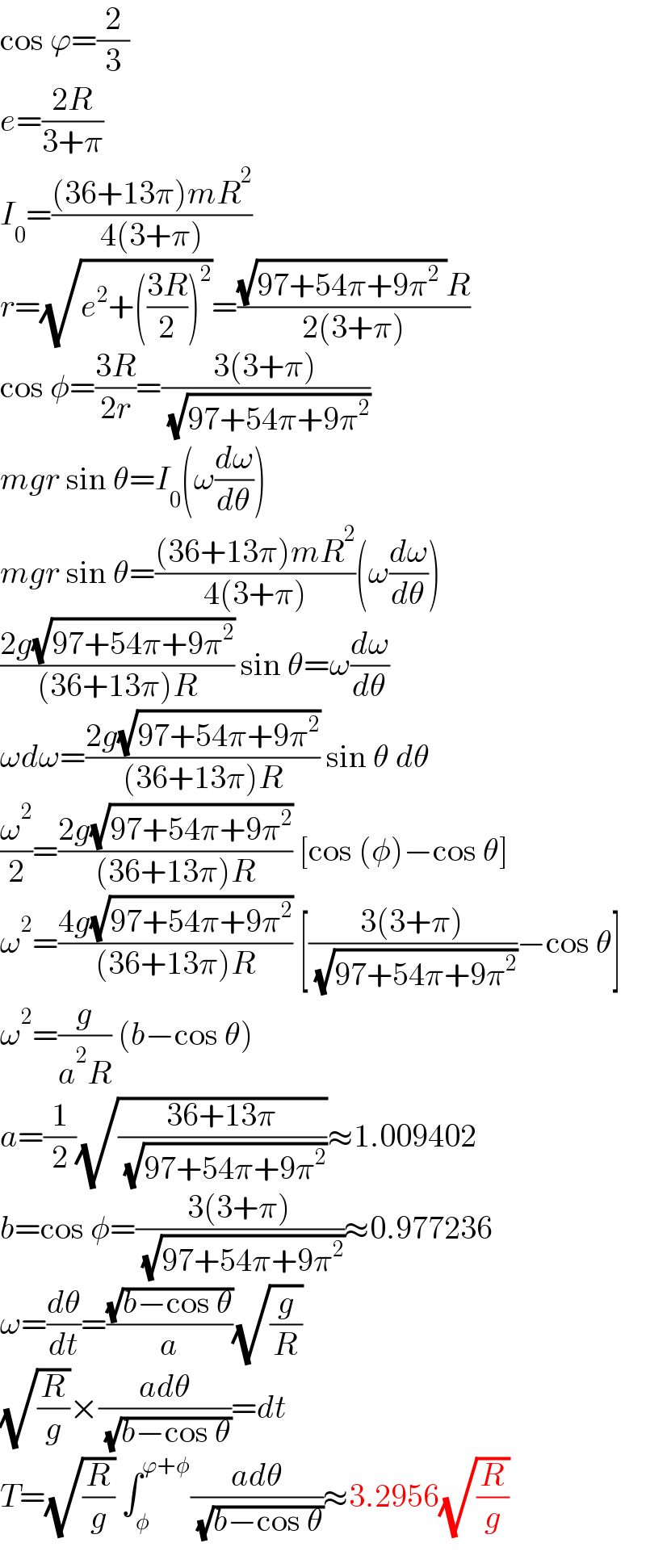 cos ϕ=(2/3)  e=((2R)/(3+π))  I_0 =(((36+13π)mR^2 )/(4(3+π)))  r=(√(e^2 +(((3R)/2))^2 ))=(((√(97+54π+9π^2  ))R)/(2(3+π)))  cos φ=((3R)/(2r))=((3(3+π))/( (√(97+54π+9π^2 ))))  mgr sin θ=I_0 (ω(dω/dθ))  mgr sin θ=(((36+13π)mR^2 )/(4(3+π)))(ω(dω/dθ))  ((2g(√(97+54π+9π^2 )))/((36+13π)R)) sin θ=ω(dω/dθ)  ωdω=((2g(√(97+54π+9π^2 )))/((36+13π)R)) sin θ dθ  (ω^2 /2)=((2g(√(97+54π+9π^2 )))/((36+13π)R)) [cos (φ)−cos θ]  ω^2 =((4g(√(97+54π+9π^2 )))/((36+13π)R)) [((3(3+π))/( (√(97+54π+9π^2 ))))−cos θ]  ω^2 =(g/(a^2 R)) (b−cos θ)  a=(1/2)(√((36+13π)/( (√(97+54π+9π^2 )))))≈1.009402  b=cos φ=((3(3+π))/( (√(97+54π+9π^2 ))))≈0.977236  ω=(dθ/dt)=((√(b−cos θ))/a)(√(g/R))  (√(R/g))×((adθ)/( (√(b−cos θ))))=dt  T=(√(R/g)) ∫_φ ^(ϕ+φ) ((adθ)/( (√(b−cos θ))))≈3.2956(√(R/g))  