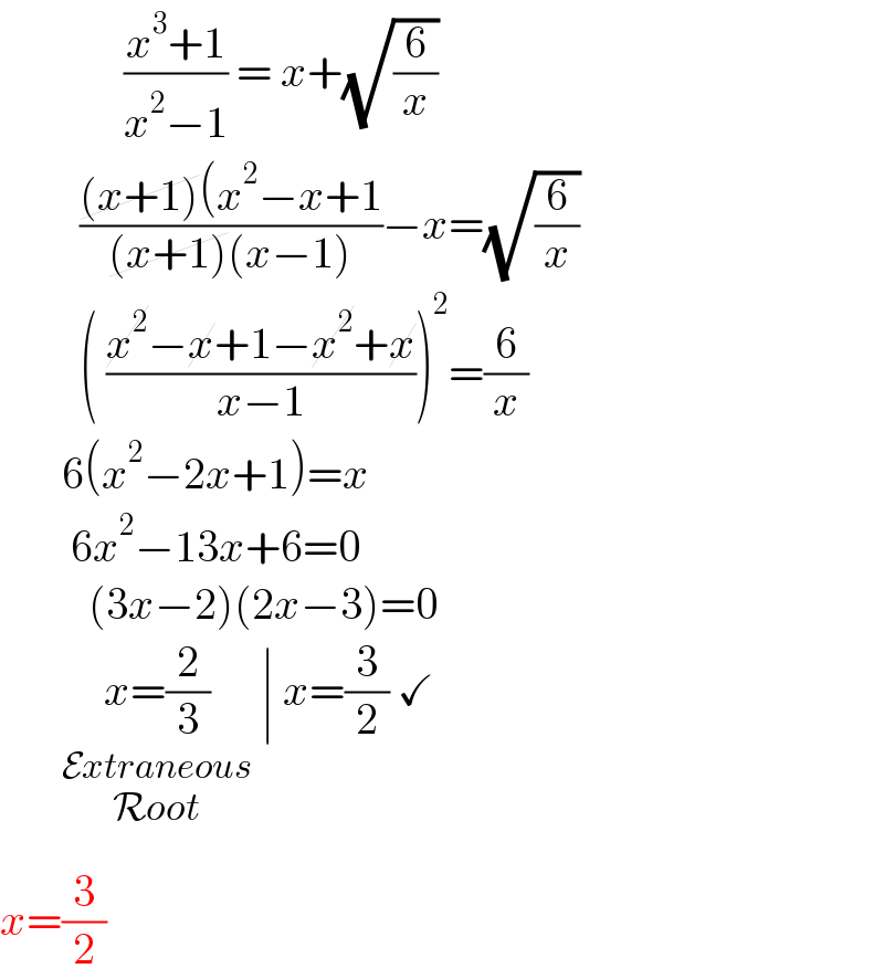               ((x^3 +1)/(x^2 −1)) = x+(√(6/x))           (((x+1)(x^2 −x+1)/((x+1)(x−1)))−x=(√(6/x))           ( ((x^2 −x+1−x^2 +x)/(x−1)))^2 =(6/x)         6(x^2 −2x+1)=x          6x^2 −13x+6=0            (3x−2)(2x−3)=0         x=(2/3)_(               _(Extraneous_(Root) ) )  ∣ x=(3/2) ✓  x=(3/2)  