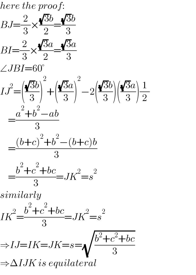 here the proof:  BJ=(2/3)×(((√3)b)/2)=(((√3)b)/3)  BI=(2/3)×(((√3)a)/2)=(((√3)a)/3)  ∠JBI=60°  IJ^2 =((((√3)b)/3))^2 +((((√3)a)/3))^2 −2((((√3)b)/3))((((√3)a)/3))(1/2)      =((a^2 +b^2 −ab)/3)      =(((b+c)^2 +b^2 −(b+c)b)/3)      =((b^2 +c^2 +bc)/3)=JK^2 =s^2   similarly  IK^2 =((b^2 +c^2 +bc)/3)=JK^2 =s^2   ⇒IJ=IK=JK=s=(√((b^2 +c^2 +bc)/3))  ⇒ΔIJK is equilateral  