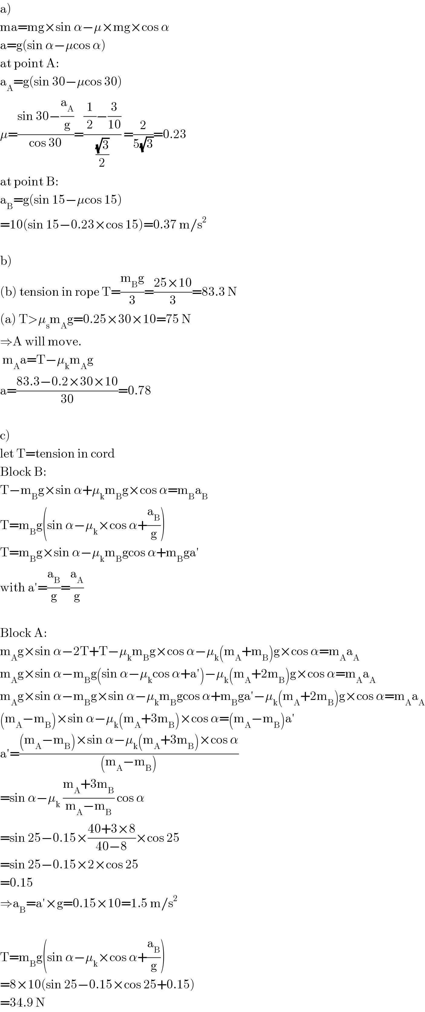 a)  ma=mg×sin α−μ×mg×cos α  a=g(sin α−μcos α)  at point A:  a_A =g(sin 30−μcos 30)  μ=((sin 30−(a_A /g))/(cos 30))=(((1/2)−(3/(10)))/((√3)/2)) =(2/(5(√3)))=0.23  at point B:  a_B =g(sin 15−μcos 15)  =10(sin 15−0.23×cos 15)=0.37 m/s^2     b)  (b) tension in rope T=((m_B g)/3)=((25×10)/3)=83.3 N  (a) T>μ_s m_A g=0.25×30×10=75 N  ⇒A will move.   m_A a=T−μ_k m_A g  a=((83.3−0.2×30×10)/(30))=0.78    c)  let T=tension in cord  Block B:  T−m_B g×sin α+μ_k m_B g×cos α=m_B a_B   T=m_B g(sin α−μ_k ×cos α+(a_B /g))  T=m_B g×sin α−μ_k m_B gcos α+m_B ga′  with a′=(a_B /g)=(a_A /g)    Block A:  m_A g×sin α−2T+T−μ_k m_B g×cos α−μ_k (m_A +m_B )g×cos α=m_A a_A   m_A g×sin α−m_B g(sin α−μ_k cos α+a′)−μ_k (m_A +2m_B )g×cos α=m_A a_A   m_A g×sin α−m_B g×sin α−μ_k m_B gcos α+m_B ga′−μ_k (m_A +2m_B )g×cos α=m_A a_A   (m_A −m_B )×sin α−μ_k (m_A +3m_B )×cos α=(m_A −m_B )a′  a′=(((m_A −m_B )×sin α−μ_k (m_A +3m_B )×cos α)/((m_A −m_B )))  =sin α−μ_k  ((m_A +3m_B )/(m_A −m_B )) cos α  =sin 25−0.15×((40+3×8)/(40−8))×cos 25  =sin 25−0.15×2×cos 25  =0.15  ⇒a_B =a′×g=0.15×10=1.5 m/s^2     T=m_B g(sin α−μ_k ×cos α+(a_B /g))  =8×10(sin 25−0.15×cos 25+0.15)  =34.9 N  