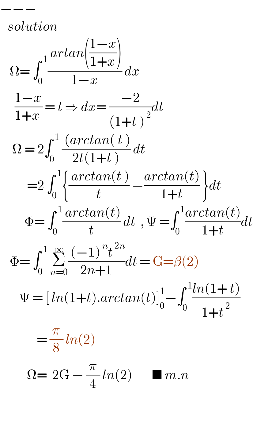 −−−     solution      Ω= ∫_0 ^( 1) (( artan(((1−x)/(1+x))))/(1−x)) dx        ((1−x)/(1+x )) = t ⇒ dx= ((−2)/((1+t )^( 2) ))dt       Ω = 2∫_0 ^( 1)  (( (arctan( t ))/(2t(1+t ))) dt             =2 ∫_0 ^( 1) {(( arctan(t ))/t) −((arctan(t))/(1+t)) }dt            Φ= ∫_0 ^( 1) (( arctan(t))/t) dt  , Ψ =∫_0 ^( 1) ((arctan(t))/(1+t))dt      Φ= ∫_0 ^( 1)  Σ_(n=0) ^∞ (( (−1)^( n) t^( 2n) )/(2n+1))dt = G=β(2)          Ψ = [ ln(1+t).arctan(t)]_0 ^1 −∫_0 ^( 1) ((ln(1+ t))/(1+t^( 2) ))                 = (π/8) ln(2)             Ω=  2G − (π/4) ln(2)        ■ m.n      